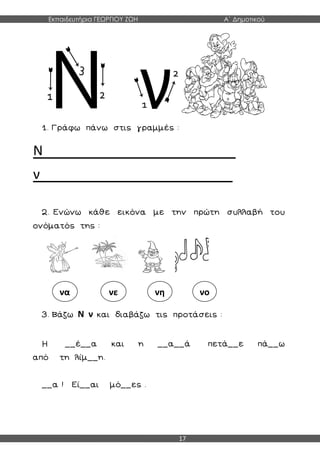 Εκπαιδευτήρια ΓΕΩΡΓΙΟΥ ΖΩΗ Α΄ Δημοτικού
17
1. Γράφω πάνω στις γραμμές :
Ν____________________
ν____________________
2. Ενώνω κάθε εικόνα με την πρώτη συλλαβή του
ονόματός της :
3. Βάζω Ν ν και διαβάζω τις προτάσεις :
Η __έ__α και η __α__ά πετά__ε πά__ω
από τη λίμ__η.
__α ! Εί__αι μό__ες .
να νε νη νο
 