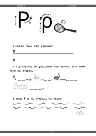 Γλώσσα Α΄ τεύχος
18
1. Γράφω πάνω στις γραμμές :
Ρ__________________________
ρ__________________________
2. Συμπληρώνω τα γράμματα που λείπουν από κάθε
λέξη και διαβάζω :
__ __ κέτα νε__ __ κόκο__ __ __
__ __ __νο
3. Βάζω Ρ ρ και διαβάζω τις λέξεις :
__ ένα __ώτα __υάκι πε__ίπτε__ο κα__ότα
Ά__ης κανα__ίνι κασέ__ι πατέ__ας κε__άσι
 
