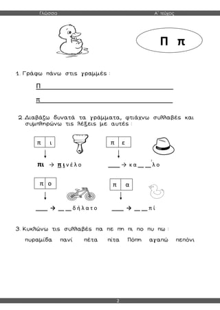 Γλώσσα Α΄ τεύχος
2
1. Γράφω πάνω στις γραμμές :
Π____________________________________
π____________________________________
2. Διαβάζω δυνατά τα γράμματα, φτιάχνω συλλαβές και
συμπληρώνω τις λέξεις με αυτές :
πι → π ι ν έ λ ο ____ → κ α __ __ λ ο
____ → __ __ δ ή λ α τ ο ____ → __ __ π ί
3. Κυκλώνω τις συλλαβές πα πε πη πι πο πυ πω :
πυραμίδα πανί πέτα πίτα Πόπη αγαπώ πεπόνι
Π π
π ι π ε
π ο π α
 