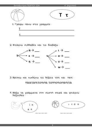 Εκπαιδευτήρια ΓΕΩΡΓΙΟΥ ΖΩΗ Α΄ Δημοτικού
3
1. Γράφω πάνω στις γραμμές :
Τ___________________________________
τ___________________________________
2. Φτιάχνω συλλαβές και τις διαβάζω :
α → ___ ι → ___
Τ ε → ___ τ ο → ___
η → ___ υ → ___
ω → ___
3. Βρίσκω και κυκλώνω τις λέξεις τόπι και παπί :
πααταπιτοπιπα τοπποπιοπαπιτα
4. Βάζω τα γράμματα στη σωστή σειρά και φτιάχνω
λεξούλες :
__ __ __ __ __ __ __ __
Τ τ
ί π
α π
ι τ ό π
 