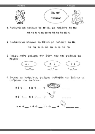 Γλώσσα Α΄ τεύχος
4
1. Κυκλώνω με κόκκινο το το και με πράσινο το πι :
πα το τι πι τα το πο πα πο το τα πι
2. Κυκλώνω με κόκκινο το πα και με πράσινο το πι:
τα πα τι πι πο τα τι πι το πα
3. Γράφω κάθε γράμμα στη θέση του και φτιάχνω τις
λέξεις :
τ __ π __ __ α π __ π __ τ __
4. Ενώνω τα γράμματα, φτιάχνω συλλαβές και βρίσκω τα
ονόματα των εικόνων :
π ί → ___ τ α → ___ → ___ ___
π ί → ___ π α → ___ → ___ ___
π α → ___ τ ά → ___ τ α → ___ → ___ ___ ___
Πο πο!
Πατάτα!
ό ι π ί ί α
 