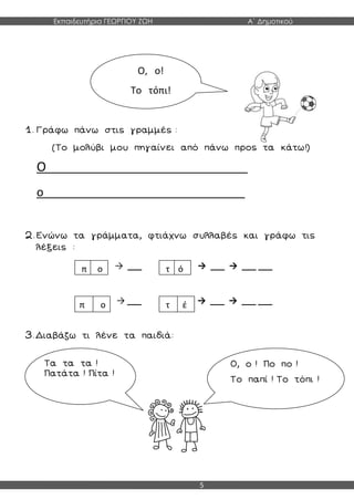 Εκπαιδευτήρια ΓΕΩΡΓΙΟΥ ΖΩΗ Α΄ Δημοτικού
5
1. Γράφω πάνω στις γραμμές :
(Το μολύβι μου πηγαίνει από πάνω προς τα κάτω!)
Ο__________________________________
ο__________________________________
2. Ενώνω τα γράμματα, φτιάχνω συλλαβές και γράφω τις
λέξεις :
→ ___ → ___ → ___ ___
→ ___ → ___ → ___ ___
3. Διαβάζω τι λένε τα παιδιά:
Ο, ο!
Το τόπι!
π ο τ ό
π ο τ έ
Τα τα τα !
Πατάτα ! Πίτα !
Ο, ο ! Πο πο !
Το παπί ! Το τόπι !
 