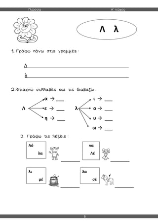 Γλώσσα Α΄ τεύχος
6
1. Γράφω πάνω στις γραμμές :
Λ________________________________________________
λ________________________________________________
2. Φτιάχνω συλλαβές και τις διαβάζω :
α → ___ ι → ___
Λ ε → ___ λ ο → ___
η → ___ υ → ___
ω → ___
3. Γράφω τις λέξεις :
_________ _________
_________ _________
Λ λ
Λό
λα
λι
μέ
να
Λέ
λα
σέ
 