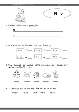 Εκπαιδευτήρια ΓΕΩΡΓΙΟΥ ΖΩΗ Α΄ Δημοτικού
7
1. Γράφω πάνω στις γραμμές :
Ν_________________________________
ν_________________________________
2. Φτιάχνω τις συλλαβές και τις διαβάζω :
→ ____ → ____ → ____
→ ____ → ____ → ____
3. Λέω δυνατά το όνομα κάθε εικόνας και γράφω την
πρώτη συλλαβή του :
_____ _____ _____ _____ _____
4. Κυκλώνω τις συλλαβές Να να νε νη νι νω :
νερό Νανά νησί πανί πάνω
Ν ν
Ν α ν ε Ν η
ν ο ν ι Ν υ
 