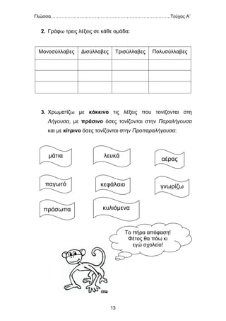 Γλώσσα…………………………………………………………………….Τεύχος Α΄
13
2. Γράφω τρεις λέξεις σε κάθε ομάδα:
Μονοσύλλαβες Δισύλλαβες Τρισύλλαβες Πολυσύλλαβες
3. Χρωματίζω με κόκκινο τις λέξεις που τονίζονται στη
Λήγουσα, με πράσινο όσες τονίζονται στην Παραλήγουσα
και με κίτρινο όσες τονίζονται στην Προπαραλήγουσα:
Το πήρα απόφαση!
Φέτος θα πάω κι
εγώ σχολείο!
μάτια λευκά
αέρας
παγωτό κεφάλαιο γνωρίζω
πρόσωπα κυλιόμενα
 