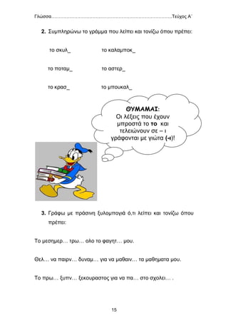 Γλώσσα…………………………………………………………………….Τεύχος Α΄
15
2. Συμπληρώνω το γράμμα που λείπει και τονίζω όπου πρέπει:
το σκυλ_ το καλαμποκ_
το ποταμ_ το αστερ_
το κρασ_ το μπουκαλ_
3. Γράφω με πράσινη ξυλομπογιά ό,τι λείπει και τονίζω όπου
πρέπει:
Το μεσημερ… τρω… ολο το φαγητ… μου.
Θελ… να παιρν… δυναμ… για να μαθαιν… τα μαθηματα μου.
Το πρω… ξυπν… ξεκουραστος για να πα… στο σχολει… .
ΘΥΜΑΜΑΙ:
Οι λέξεις που έχουν
μπροστά το το και
τελειώνουν σε – ι
γράφονται με γιώτα (-ι)!
 