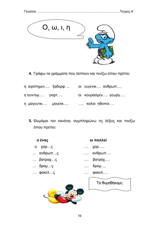 Γλώσσα…………………………………………………………………….Τεύχος Α΄
16
4. Γράφω τα γράμματα που λείπουν και τονίζω όπου πρέπει:
η αγαπημεν…. ξαδερφ…. οι ευγενικ…. ανθρωπ….
η συντομ…. γιορτ…. οι κουρασμεν…. γεωργ….
η μαγευτικ…. μουσικ…. …. καλοι ηθοποι….
5. Θυμάμαι τον κανόνα, συμπληρώνω τις λέξεις και τονίζω
όπου πρέπει:
ο ένας οι πολλοί
ο χορ…ς …. χορ…..
… ανθρωπ…ς …. ανθρωπ….
… βατραχ…ς …. βατραχ….
… δρομ…ς …. δρομ….
… φακελ…ς …. φακελ….
Τα θυμηθήκαμε;
Ο, ω, ι, η
 