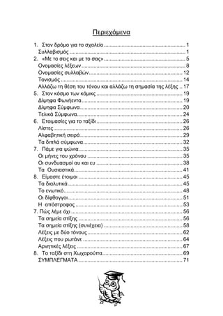 Περιεχόμενα
1. Στον δρόμο για το σχολείο....................................................... 1
Συλλαβισμός ..............................................................................1
2. «Με το σεις και με το σας»....................................................... 5
Ονομασίες λέξεων......................................................................8
Ονομασίες συλλαβών............................................................... 12
Τονισμός .................................................................................. 14
Αλλάζω τη θέση του τόνου και αλλάζω τη σημασία της λέξης .. 17
5. Στον κόσμο των κόμικς .......................................................... 19
Δίψηφα Φωνήεντα.................................................................... 19
Δίψηφα Σύμφωνα..................................................................... 20
Τελικά Σύμφωνα....................................................................... 24
6. Ετοιμασίες για το ταξίδι.......................................................... 26
Λίστες....................................................................................... 26
Αλφαβητική σειρά..................................................................... 29
Τα διπλά σύμφωνα................................................................... 32
7. Πάμε για ψώνια...................................................................... 35
Οι μήνες του χρόνου ................................................................ 35
Οι συνδυασμοί αυ και ευ .......................................................... 38
Τα Ουσιαστικά......................................................................... 41
8. Είμαστε έτοιμοι ...................................................................... 45
Τα διαλυτικά ............................................................................. 45
Το ενωτικό................................................................................ 48
Οι δίφθογγοι............................................................................. 51
Η απόστροφος ........................................................................ 53
7. Πώς λέμε όχι ........................................................................... 56
Τα σημεία στίξης ...................................................................... 56
Τα σημεία στίξης (συνέχεια) ..................................................... 58
Λέξεις με δύο τόνους................................................................ 62
Λέξεις που ρωτάνε ................................................................... 64
Αρνητικές λέξεις ....................................................................... 67
8. Το ταξίδι στη Χωχαρούπα...................................................... 69
ΣΥΜΠΛΕΓΜΑΤΑ ...................................................................... 71
 