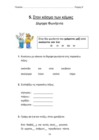 Γλώσσα…………………………………………………………………….Τεύχος Α΄
19
5. Στον κόσμο των κόμικς
Δίψηφα Φωνήεντα
1. Κυκλώνω με κόκκινο τα δίψηφα φωνήεντα στις παρακάτω
λέξεις:
οικόπεδο και είναι κουδούνι
ακούγομαι λύκοι εικόνα τοίχοι
2. Συλλαβίζω τις παρακάτω λέξεις:
σίγουρος : _______________
παίρνω : _______________
κερδίζει : _______________
άνθρωποι : _______________
3. Γράφω οι ή ει και τονίζω, όπου χρειάζεται:
Εσύ διαβάζ__ς και αυτός ακού__ μουσική.
Οι εργατικ__ άνθρωπ__ προοδεύουν πάντα.
Είναι δύο φωνήεντα που γράφονται μαζί αλλά
ακούγονται σαν ένα:
αι ει οι ου υι
 