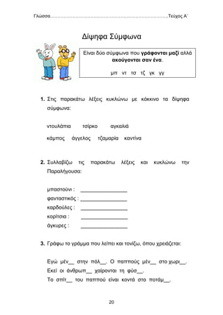 Γλώσσα…………………………………………………………………….Τεύχος Α΄
20
Δίψηφα Σύμφωνα
1. Στις παρακάτω λέξεις κυκλώνω με κόκκινο τα δίψηφα
σύμφωνα:
ντουλάπια τσίρκο αγκαλιά
κάμπος άγγελος τζαμαρία καντίνα
2. Συλλαβίζω τις παρακάτω λέξεις και κυκλώνω την
Παραλήγουσα:
μπαστούνι : ________________
φανταστικός : ________________
καρδούλες : ________________
κορίτσια : ________________
άγκυρες : ________________
3. Γράφω το γράμμα που λείπει και τονίζω, όπου χρειάζεται:
Εγώ μέν__ στην πόλ__. Ο παππούς μέν__ στο χωρι__.
Εκεί οι άνθρωπ__ χαίρονται τη φύσ__.
Το σπίτ__ του παππού είναι κοντά στο ποτάμ__.
Είναι δύο σύμφωνα που γράφονται μαζί αλλά
ακούγονται σαν ένα.
μπ ντ τσ τζ γκ γγ
 