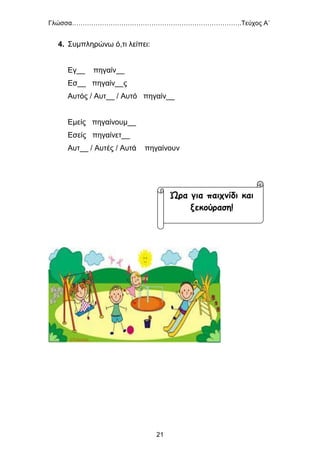 Γλώσσα…………………………………………………………………….Τεύχος Α΄
21
4. Συμπληρώνω ό,τι λείπει:
Εγ__ πηγαίν__
Εσ__ πηγαίν__ς
Αυτός / Αυτ__ / Αυτό πηγαίν__
Εμείς πηγαίνουμ__
Εσείς πηγαίνετ__
Αυτ__ / Αυτές / Αυτά πηγαίνουν
Ώρα για παιχνίδι και
ξεκούραση!
 