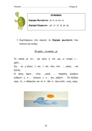 Γλώσσα…………………………………………………………………….Τεύχος Α΄
22
1. Συμπληρώνω στο κείμενο τα δίψηφα φωνήεντα που
λείπουν και τονίζω:
Μ’ αρέσ… το καλοκ…ρι
Το καλοκ…ρι ειν… για μένα η πιο ωρ….α εποχή τ….
χρόν… .
Έχ… τρ…ς μήνες: Ι…νιο, Ι…λιο, Αύγ…στο. …. μέρες …ναι
ζεστές.
Ο ήλιος λάμπ… στον …ρανό. … παραλίες γεμίζουν
ανθρώπ…ς π … κολυμπ…ν κ… ξεκ…ράζοντ… . Τα τζιτζίκια
τραγ…δ…ν αδιάκοπα και τα π…διά π…ζουν ατέλ…ωτες ώρες.
ΘΥΜΑΜΑΙ:
Δίψηφα Φωνήεντα: αι ει οι ου υι
Δίψηφα Σύμφωνα: μπ ντ τσ τζ γκ γγ
 