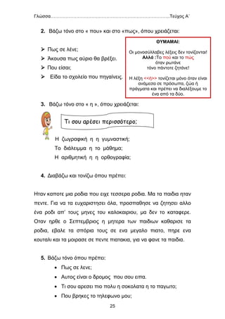Γλώσσα…………………………………………………………………….Τεύχος Α΄
25
2. Βάζω τόνο στο « που» και στο «πως», όπου χρειάζεται:
 Πως σε λένε;
 Άκουσα πως αύριο θα βρέξει.
 Που είσαι;
 Είδα το σχολείο που πηγαίνεις.
3. Βάζω τόνο στο « η », όπου χρειάζεται:
Η ζωγραφική η η γυμναστική;
Το διάλειμμα η το μάθημα;
Η αριθμητική η η ορθογραφία;
4. Διαβάζω και τονίζω όπου πρέπει:
Ηταν καποτε μια ροδια που ειχε τεσσερα ροδια. Μα τα παιδια ηταν
πεντε. Για να τα ευχαριστησει όλα, προσπαθησε να ζητησει αλλο
ένα ροδι απ’ τους μηνες του καλοκαιριου, μα δεν το καταφερε.
Οταν ηρθε ο Σεπτεμβριος η μητερα των παιδιων καθαρισε τα
ροδια, εβαλε τα σπόρια τους σε ενα μεγαλο πιατο, πηρε ενα
κουταλι και τα μοιρασε σε πεντε πιατακια, για να φανε τα παιδια.
5. Βάζω τόνο όπου πρέπει:
 Πως σε λενε;
 Αυτος είναι ο δρομος που σου ειπα.
 Τι σου αρεσει πιο πολυ η σοκολατα η το παγωτο;
 Που βρηκες το τηλεφωνο μου;
Τι σου αρέσει περισσότερο;
ΘΥΜΑΜΑΙ:
Οι μονοσύλλαβες λέξεις δεν τονίζονται!
Αλλά :Το πού και το πώς
όταν ρωτάνε
τόνο πάντοτε ζητάνε!
Η λέξη <<ή>> τονίζεται μόνο όταν είναι
ανάμεσα σε πρόσωπα, ζώα ή
πράγματα και πρέπει να διαλέξουμε το
ένα από τα δύο.
 
