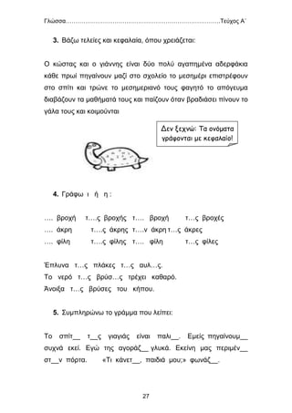 Γλώσσα…………………………………………………………………….Τεύχος Α΄
27
3. Βάζω τελείες και κεφαλαία, όπου χρειάζεται:
Ο κώστας και ο γιάννης είναι δύο πολύ αγαπημένα αδερφάκια
κάθε πρωί πηγαίνουν μαζί στο σχολείο το μεσημέρι επιστρέφουν
στο σπίτι και τρώνε το μεσημεριανό τους φαγητό το απόγευμα
διαβάζουν τα μαθήματά τους και παίζουν όταν βραδιάσει πίνουν το
γάλα τους και κοιμούνται
4. Γράφω ι ή η :
…. βροχή τ….ς βροχής τ…. βροχή τ…ς βροχές
…. άκρη τ….ς άκρης τ….ν άκρη τ…ς άκρες
…. φίλη τ….ς φίλης τ…. φίλη τ…ς φίλες
Έπλυνα τ…ς πλάκες τ…ς αυλ…ς.
Το νερό τ…ς βρύσ…ς τρέχει καθαρό.
Άνοιξα τ…ς βρύσες του κήπου.
5. Συμπληρώνω το γράμμα που λείπει:
Το σπίτ__ τ__ς γιαγιάς είναι παλι__. Εμείς πηγαίνουμ__
συχνά εκεί. Εγώ της αγοράζ__ γλυκά. Εκείνη μας περιμέν__
στ__ν πόρτα. «Τι κάνετ__, παιδιά μου;» φωνάζ__.
Δεν ξεχνώ: Τα ονόματα
γράφονται με κεφαλαίο!
 