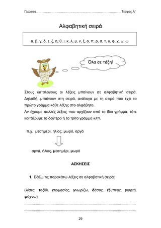 Γλώσσα…………………………………………………………………….Τεύχος Α΄
29
Αλφαβητική σειρά
Στους καταλόγους οι λέξεις μπαίνουν σε αλφαβητική σειρά.
Δηλαδή, μπαίνουν στη σειρά, ανάλογα με τη σειρά που έχει το
πρώτο γράμμα κάθε λέξης στο αλφάβητο.
Αν έχουμε πολλές λέξεις που αρχίζουν από το ίδιο γράμμα, τότε
κοιτάζουμε το δεύτερο ή το τρίτο γράμμα κλπ.
π.χ. μεσημέρι, ήλιος, μωρό, αργά
αργά, ήλιος, μεσημέρι, μωρό
ΑΣΚΗΣΕΙΣ
1. Βάζω τις παρακάτω λέξεις σε αλφαβητική σειρά:
(λίστα, ταξίδι, ετοιμασίες, γνωρίζω, δάσος, έξυπνος, γιορτή,
ψάχνω)
..........................................................................................................
..........................................................................................................
α, β, γ, δ, ε, ζ, η, θ, ι, κ, λ, μ, ν, ξ, ο, π, ρ, σ, τ, υ, φ, χ, ψ, ω
Όλα σε τάξη!
 