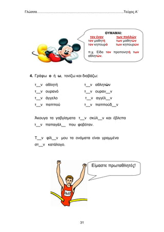 Γλώσσα…………………………………………………………………….Τεύχος Α΄
31
4. Γράφω ο ή ω, τονίζω και διαβάζω:
τ__ν αθλητή τ__ν αθλητών
τ__ν ουρανό τ__ν ουραν__ν
τ__ν άγγελο τ__ν αγγέλ__ν
τ__ν παππού τ__ν παππούδ__ν
Άκουγα τα γαβγίσματα τ__ν σκύλ__ν και έβλεπα
τ__ν παπαγάλ__ που φοβόταν.
Τ__ν φίλ__ν μου τα ονόματα είναι γραμμένα
στ__ν κατάλογο.
ΘΥΜΑΜΑΙ:
τον έναν των πολλών
τον μαθητή των μαθητών
τον κηπουρό των κηπουρών
π.χ. Είδα τον προπονητή των
αθλητών.
Είμαστε πρωταθλητές!
 