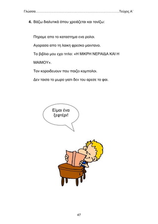 Γλώσσα…………………………………………………………………….Τεύχος Α΄
47
4. Βάζω διαλυτικά όπου χρειάζεται και τονίζω:
Πηραμε απο το καταστημα ενα ρολοι.
Αγορασα απο τη λαικη φρεσκο μαιντανο.
Το βιβλιο μου εχει τιτλο: «Η ΜΙΚΡΗ ΝΕΡΑΙΔΑ ΚΑΙ Η
ΜΑΙΜΟΥ».
Τον κοροιδευουν που παιζει κομπολοι.
Δεν ταισα το μωρο γιατι δεν του αρεσε το φαι.
Είμαι ένα
ξεφτέρι!
 