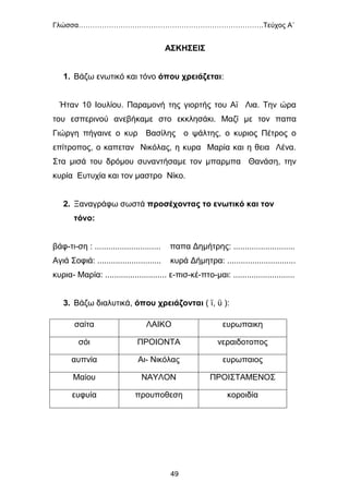 Γλώσσα…………………………………………………………………….Τεύχος Α΄
49
ΑΣΚΗΣΕΙΣ
1. Βάζω ενωτικό και τόνο όπου χρειάζεται:
Ήταν 10 Ιουλίου. Παραμονή της γιορτής του Αï Λια. Την ώρα
του εσπερινού ανεβήκαμε στο εκκλησάκι. Μαζί με τον παπα
Γιώργη πήγαινε ο κυρ Βασίλης ο ψάλτης, ο κυριος Πέτρος ο
επίτροπος, ο καπεταν Νικόλας, η κυρα Μαρία και η θεια Λένα.
Στα μισά του δρόμου συναντήσαμε τον μπαρμπα Θανάση, την
κυρία Ευτυχία και τον μαστρο Νίκο.
2. Ξαναγράφω σωστά προσέχοντας το ενωτικό και τον
τόνο:
βάφ-τι-ση : ............................. παπα Δημήτρης: ...........................
Αγιά Σοφιά: ............................ κυρά Δήμητρα: ..............................
κυρια- Μαρία: ........................... ε-πισ-κέ-πτο-μαι: ...........................
3. Βάζω διαλυτικά, όπου χρειάζονται ( ï, ϋ ):
σαίτα ΛΑΙΚΟ ευρωπαικη
σόι ΠΡΟΙΟΝΤΑ νεραιδοτοπος
αυπνία Αι- Νικόλας ευρωπαιος
Μαίου ΝΑΥΛΟΝ ΠΡΟΙΣΤΑΜΕΝΟΣ
ευφυία προυποθεση κοροιδία
 