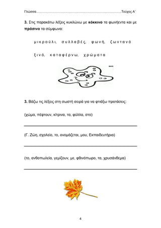 Γλώσσα…………………………………………………………………….Τεύχος Α΄
4
3. Στις παρακάτω λέξεις κυκλώνω με κόκκινο τα φωνήεντα και με
πράσινο τα σύμφωνα:
μ ι κ ρ ο ύ λ ι, σ υ λ λ α β έ ς, φ ω ν ή, ζ ω ν τ α ν ό
ξ ι ν ό, κ α τ α φ έ ρ ν ω, χ ρ ώ μ α τ α
3. Βάζω τις λέξεις στη σωστή σειρά για να φτιάξω προτάσεις:
(χώμα, πέφτουν, κίτρινα, τα, φύλλα, στο)
(Γ. Ζώη, σχολείο, το, ονομάζεται, μου, Εκπαιδευτήρια)
(το, ανθοπωλεία, γεμίζουν, με, φθινόπωρο, τα, χρυσάνθεμα)
 