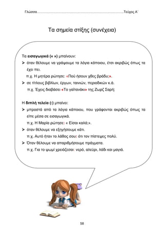 Γλώσσα…………………………………………………………………….Τεύχος Α΄
58
Τα σημεία στίξης (συνέχεια)
Τα εισαγωγικά (« ») μπαίνουν:
 όταν θέλουμε να γράψουμε τα λόγια κάποιου, έτσι ακριβώς όπως τα
έχει πει.
π.χ. Η μητέρα ρώτησε: «Πού ήσουν χθες βράδυ;».
 σε τίτλους βιβλίων, έργων, ταινιών, περιοδικών κ.ά.
π.χ. Έχεις διαβάσει «Το γαϊτανάκι» της Ζωρζ Σαρή;
Η διπλή τελεία (:) μπαίνει:
 μπροστά από τα λόγια κάποιου, που γράφονται ακριβώς όπως τα
είπε μέσα σε εισαγωγικά.
π.χ. Η Μαρία ρώτησε: « Είσαι καλά;».
 όταν θέλουμε να εξηγήσουμε κάτι.
π.χ. Αυτό ήταν το λάθος σου: ότι τον πίστεψες πολύ.
 Όταν θέλουμε να απαριθμήσουμε πράγματα.
π.χ. Για το ψωμί χρειάζεσαι: νερό, αλεύρι, λάδι και μαγιά.
 