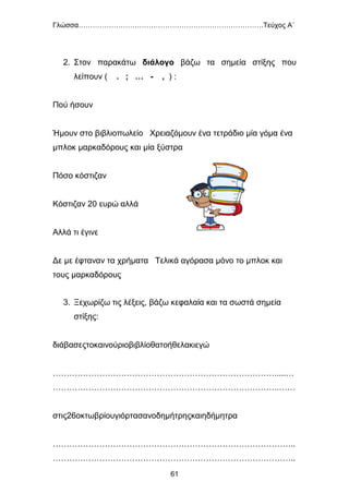 Γλώσσα…………………………………………………………………….Τεύχος Α΄
61
2. Στον παρακάτω διάλογο βάζω τα σημεία στίξης που
λείπουν ( . ; … - , ) :
Πού ήσουν
Ήμουν στο βιβλιοπωλείο Χρειαζόμουν ένα τετράδιο μία γόμα ένα
μπλοκ μαρκαδόρους και μία ξύστρα
Πόσο κόστιζαν
Κόστιζαν 20 ευρώ αλλά
Αλλά τι έγινε
Δε με έφταναν τα χρήματα Τελικά αγόρασα μόνο το μπλοκ και
τους μαρκαδόρους
3. Ξεχωρίζω τις λέξεις, βάζω κεφαλαία και τα σωστά σημεία
στίξης:
διάβασεςτοκαινούριοβιβλίοθατοήθελακιεγώ
……………………………………………………………………….....…
………………………………………………………………………..……
στις26οκτωβρίουγιόρτασανοδημήτρηςκαιηδήμητρα
……………………………………………………………………………..
……………………………………………………………………………..
 