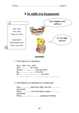 Γλώσσα…………………………………………………………………….Τεύχος Α΄
69
8.Το ταξίδι στη Χωχαρούπα
ΑΣΚΗΣΕΙΣ
1. Συμπληρώνω τις προτάσεις:
Εγώ είμαι στο σπίτι.
Εσύ ............... στο σπίτι.
Αυτός/.........../............ είναι στο σπίτι.
Εμ..... ...................... στο σπίτι.
Εσ..... .............../................. στο σπίτι.
........./........../........... ...................................................
2. Συμπληρώνω τις προτάσεις με το ρήμα είμαι:
Εγώ .................. μέσα στην τάξη, ενώ εσύ .................
στην αυλή.
Εμείς .................. στο σπίτι αλλά η γιαγιά ..................
για ψώνια.
Εσείς ................/.................. χαρούμενοι απόψε.
Κι εγώ είμαι
άριστος!
Εμείς είμαστε καλοί
μαθητές!
Εγώ είμαι
Εσύ είσαι
Αυτός,-ή,-ό είναι
Εμείς είμαστε
Εσείς είσαστε/ είστε
Αυτοί, -ες,-α είναι
 
