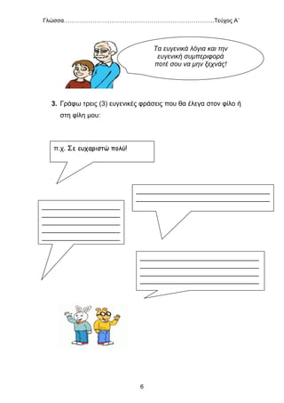 Γλώσσα…………………………………………………………………….Τεύχος Α΄
6
3. Γράφω τρεις (3) ευγενικές φράσεις που θα έλεγα στον φίλο ή
στη φίλη μου:
π.χ. Σε ευχαριστώ πολύ!
____________________________________
____________________________________
_____________________
_____________________
_____________________
_____________________
_____________________
________________________________
________________________________
________________________________
________________________________
______________
Τα ευγενικά λόγια και την
ευγενική συμπεριφορά
ποτέ σου να μην ξεχνάς!
 