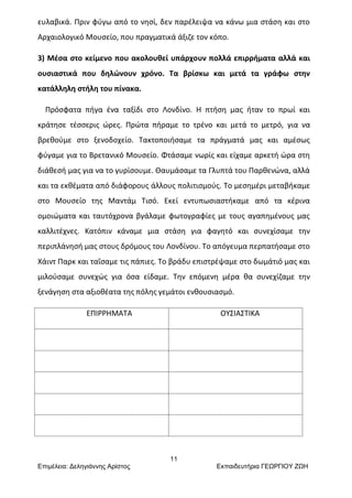 11
Επιμέλεια: Δεληγιάννης Αρίστος Εκπαιδευτήρια ΓΕΩΡΓΙΟΥ ΖΩΗ
ευλαβικά. Πριν φύγω από το νησί, δεν παρέλειψα να κάνω μια στάση και στο
Αρχαιολογικό Μουσείο, που πραγματικά άξιζε τον κόπο.
3) Μέσα στο κείμενο που ακολουθεί υπάρχουν πολλά επιρρήματα αλλά και
ουσιαστικά που δηλώνουν χρόνο. Τα βρίσκω και μετά τα γράφω στην
κατάλληλη στήλη του πίνακα.
Πρόσφατα πήγα ένα ταξίδι στο Λονδίνο. Η πτήση μας ήταν το πρωί και
κράτησε τέσσερις ώρες. Πρώτα πήραμε το τρένο και μετά το μετρό, για να
βρεθούμε στο ξενοδοχείο. Τακτοποιήσαμε τα πράγματά μας και αμέσως
φύγαμε για το Βρετανικό Μουσείο. Φτάσαμε νωρίς και είχαμε αρκετή ώρα στη
διάθεσή μας για να το γυρίσουμε. Θαυμάσαμε τα Γλυπτά του Παρθενώνα, αλλά
και τα εκθέματα από διάφορους άλλους πολιτισμούς. Το μεσημέρι μεταβήκαμε
στο Μουσείο της Μαντάμ Τισό. Εκεί εντυπωσιαστήκαμε από τα κέρινα
ομοιώματα και ταυτόχρονα βγάλαμε φωτογραφίες με τους αγαπημένους μας
καλλιτέχνες. Κατόπιν κάναμε μια στάση για φαγητό και συνεχίσαμε την
περιπλάνησή μας στους δρόμους του Λονδίνου. Το απόγευμα περπατήσαμε στο
Χάιντ Παρκ και ταΐσαμε τις πάπιες. Το βράδυ επιστρέψαμε στο δωμάτιό μας και
μιλούσαμε συνεχώς για όσα είδαμε. Την επόμενη μέρα θα συνεχίζαμε την
ξενάγηση στα αξιοθέατα της πόλης γεμάτοι ενθουσιασμό.
ΕΠΙΡΡΗΜΑΤΑ ΟΥΣΙΑΣΤΙΚΑ
 