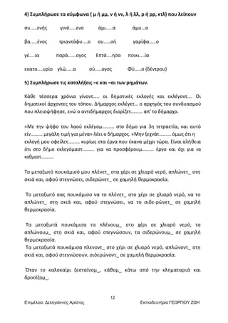 12
Επιμέλεια: Δεληγιάννης Αρίστος Εκπαιδευτήρια ΓΕΩΡΓΙΟΥ ΖΩΗ
4) Συμπλήρωσε τα σύμφωνα ( μ ή μμ, ν ή νν, λ ή λλ, ρ ή ρρ, κτλ) που λείπουν
συ.....ενής γινό.....ενο άμι.....α άμυ...ο
βα.....ένος τριαντάφυ....ο συ.....οή γαρίφα.....ο
γέ....ια παρά......ογος Επτά....ησα ποικι....ία
εκατο....υρίο γλώ.....α σύ.....ογος Φύ.....ο (δέντρου)
5) Συμπλήρωσε τις καταλήξεις –ε και –αι των ρημάτων.
Κάθε τέσσερα χρόνια γίνοντ….. οι δημοτικές εκλογές και εκλέγοντ…. Οι
δημοτικοί άρχοντες του τόπου. Δήμαρχος εκλέγετ… ο αρχηγός του συνδυασμού
που πλειοψήφησε, ενώ ο αντιδήμαρχος διορίζετ......... απ' το δήμαρχο.
«Με την ψήφο του λαού εκλέγομ......... στο δήμο για 3η τετραετία, και αυτό
είν......... μεγάλη τιμή για μένα» λέει ο δήμαρχος. «Μην ξεχνάτ......... όμως ότι η
εκλογή μου οφείλετ......... κυρίως στα έργα που έκανα μέχρι τώρα. Είναι αλήθεια
ότι στο δήμο εκλεγόμαστ......... για να προσφέρουμ......... έργο και όχι για να
καθμαστ...........
Το μεταξωτό πουκάμισό μου πλένετ_ στα χέρι σε χλιαρό νερό, απλώνετ_ οτη
σκιά και, αφού στεγνώσει, σιδερώνετ_ σε χαμηλή θερμοκρασία.
Το μεταξωτό σας πουκάμισο να το πλένετ_ στο χέρι σε χλιαρό νερό, να το
απλώνετ_ στη σκιά και, αφού στεγνώσει, να το σιδε-ρώνετ_ σε χαμηλή
θερμοκρασία.
Τα μεταξωτά πουκάμισα τα πλένουμ_ στο χέρι σε χλιαρό νερό, τα
απλώνουμ_ στη σκιά και, αφού στεγνώσουν, τα σιδερώνουμ_ σε χαμηλή
θερμοκρασία.
Τα μεταξωτά πουκάμισα πλενοντ_ στο χέρι σε χλιαρό νερό, απλώνοντ_ στη
σκιά και, αφού στεγνώσουν, σιόερώνοντ_ σε χαμηλή θερμοκρασία.
Όταν το καλοκαίρι ζεσταίνομ_, κάθομ_ κάτω από την κληματαριά και
δροσίζομ_.
 