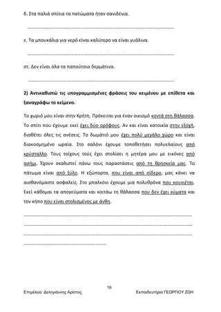 16
Επιμέλεια: Δεληγιάννης Αρίστος Εκπαιδευτήρια ΓΕΩΡΓΙΟΥ ΖΩΗ
δ. Στα παλιά σπίτια τα πατώματα ήταν σανιδένια.
……………………………………………………………………………………………………………
ε. Τα μπουκάλια για νερό είναι καλύτερο να είναι γυάλινα.
……………………………………………………………………………………………………………
στ. Δεν είναι όλα τα παπούτσια δερμάτινα.
…………………………………………………………………………………………………………..
2) Αντικαθιστώ τις υπογραμμισμένες φράσεις του κειμένου με επίθετα και
ξαναγράφω το κείμενο.
Το χωριό μου είναι στην Κρήτη. Πρόκειται για έναν οικισμό κοντά στη θάλασσα.
Το σπίτι που έχουμε εκεί έχει δύο ορόφους. Αν και είναι κατοικία στην εξοχή,
διαθέτει όλες τις ανέσεις. Το δωμάτιό μου έχει πολύ μεγάλο χώρο και είναι
διακοσμημένο ωραία. Στο σαλόνι έχουμε τοποθετήσει πολυελαίους από
κρύσταλλο. Τους τοίχους τούς έχει στολίσει η μητέρα μου με εικόνες από
ασήμι. Έχουν σκαλιστεί πάνω τους παραστάσεις από τη θρησκεία μας. Το
πάτωμα είναι από ξύλο. Η εξώπορτα, που είναι από σίδερο, μας κάνει να
αισθανόμαστε ασφαλείς. Στο μπαλκόνι έχουμε μια πολυθρόνα που κουνιέται.
Εκεί κάθομαι τα απογεύματα και κοιτάω τη θάλασσα που δεν έχει κύματα και
τον κήπο που είναι στολισμένος με άνθη.
……………………………………………………………………………………………………………………………
……………………………………………………………………………………………………………………………
……………………………………………………………………………………………………………………………
……………………………………………………………
 