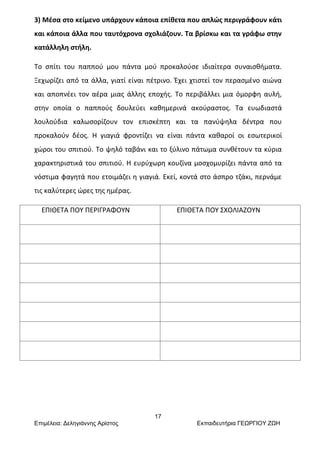 17
Επιμέλεια: Δεληγιάννης Αρίστος Εκπαιδευτήρια ΓΕΩΡΓΙΟΥ ΖΩΗ
3) Μέσα στο κείμενο υπάρχουν κάποια επίθετα που απλώς περιγράφουν κάτι
και κάποια άλλα που ταυτόχρονα σχολιάζουν. Τα βρίσκω και τα γράφω στην
κατάλληλη στήλη.
Το σπίτι του παππού μου πάντα μού προκαλούσε ιδιαίτερα συναισθήματα.
Ξεχωρίζει από τα άλλα, γιατί είναι πέτρινο. Έχει χτιστεί τον περασμένο αιώνα
και αποπνέει τον αέρα μιας άλλης εποχής. Το περιβάλλει μια όμορφη αυλή,
στην οποία ο παππούς δουλεύει καθημερινά ακούραστος. Τα ευωδιαστά
λουλούδια καλωσορίζουν τον επισκέπτη και τα πανύψηλα δέντρα που
προκαλούν δέος. Η γιαγιά φροντίζει να είναι πάντα καθαροί οι εσωτερικοί
χώροι του σπιτιού. Το ψηλό ταβάνι και το ξύλινο πάτωμα συνθέτουν τα κύρια
χαρακτηριστικά του σπιτιού. Η ευρύχωρη κουζίνα μοσχομυρίζει πάντα από τα
νόστιμα φαγητά που ετοιμάζει η γιαγιά. Εκεί, κοντά στο άσπρο τζάκι, περνάμε
τις καλύτερες ώρες της ημέρας.
ΕΠΙΘΕΤΑ ΠΟΥ ΠΕΡΙΓΡΑΦΟΥΝ ΕΠΙΘΕΤΑ ΠΟΥ ΣΧΟΛΙΑΖΟΥΝ
 