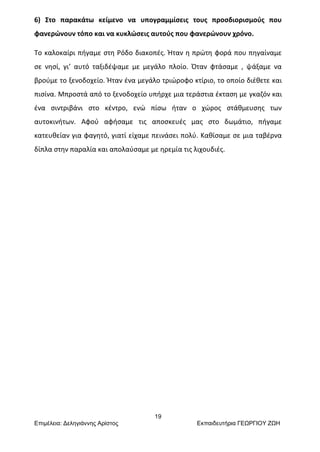 19
Επιμέλεια: Δεληγιάννης Αρίστος Εκπαιδευτήρια ΓΕΩΡΓΙΟΥ ΖΩΗ
6) Στο παρακάτω κείμενο να υπογραμμίσεις τους προσδιορισμούς που
φανερώνουν τόπο και να κυκλώσεις αυτούς που φανερώνουν χρόνο.
Το καλοκαίρι πήγαμε στη Ρόδο διακοπές. Ήταν η πρώτη φορά που πηγαίναμε
σε νησί, γι’ αυτό ταξιδέψαμε με μεγάλο πλοίο. Όταν φτάσαμε , ψάξαμε να
βρούμε το ξενοδοχείο. Ήταν ένα μεγάλο τριώροφο κτίριο, το οποίο διέθετε και
πισίνα. Μπροστά από το ξενοδοχείο υπήρχε μια τεράστια έκταση με γκαζόν και
ένα σιντριβάνι στο κέντρο, ενώ πίσω ήταν ο χώρος στάθμευσης των
αυτοκινήτων. Αφού αφήσαμε τις αποσκευές μας στο δωμάτιο, πήγαμε
κατευθείαν για φαγητό, γιατί είχαμε πεινάσει πολύ. Καθίσαμε σε μια ταβέρνα
δίπλα στην παραλία και απολαύσαμε με ηρεμία τις λιχουδιές.
 