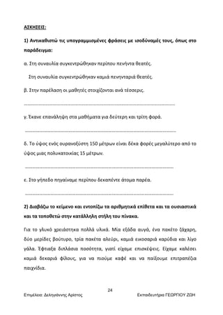 24
Επιμέλεια: Δεληγιάννης Αρίστος Εκπαιδευτήρια ΓΕΩΡΓΙΟΥ ΖΩΗ
ΑΣΚΗΣΕΙΣ:
1) Αντικαθιστώ τις υπογραμμισμένες φράσεις με ισοδύναμές τους, όπως στο
παράδειγμα:
α. Στη συναυλία συγκεντρώθηκαν περίπου πενήντα θεατές.
Στη συναυλία συγκεντρώθηκαν καμιά πενηνταριά θεατές.
β. Στην παρέλαση οι μαθητές στοιχίζονται ανά τέσσερις.
……………………………………………………………………………………………………………..
γ. Έκανε επανάληψη στα μαθήματα για δεύτερη και τρίτη φορά.
……………………………………………………………………………………………………………..
δ. Το ύψος ενός ουρανοξύστη 150 μέτρων είναι δέκα φορές μεγαλύτερο από το
ύψος μιας πολυκατοικίας 15 μέτρων.
……………………………………………………………………………………………………………
ε. Στο γήπεδο πηγαίναμε περίπου δεκαπέντε άτομα παρέα.
……………………………………………………………………………………………………………
2) Διαβάζω το κείμενο και εντοπίζω τα αριθμητικά επίθετα και τα ουσιαστικά
και τα τοποθετώ στην κατάλληλη στήλη του πίνακα.
Για το γλυκό χρειάστηκα πολλά υλικά. Μία εξάδα αυγά, ένα πακέτο ζάχαρη,
δύο μερίδες βούτυρο, τρία πακέτα αλεύρι, καμιά εικοσαριά καρύδια και λίγο
γάλα. Έφτιαξα διπλάσια ποσότητα, γιατί είχαμε επισκέψεις. Είχαμε καλέσει
καμιά δεκαριά φίλους, για να πιούμε καφέ και να παίξουμε επιτραπέζια
παιχνίδια.
 