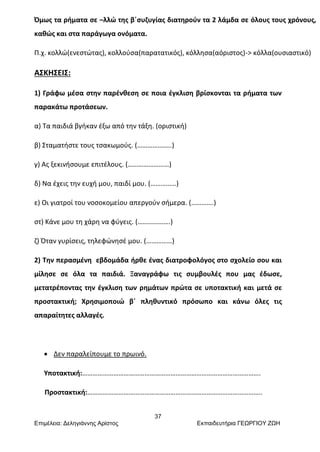 37
Επιμέλεια: Δεληγιάννης Αρίστος Εκπαιδευτήρια ΓΕΩΡΓΙΟΥ ΖΩΗ
Όμως τα ρήματα σε –λλώ της β΄συζυγίας διατηρούν τα 2 λάμδα σε όλους τους χρόνους,
καθώς και στα παράγωγα ονόματα.
Π.χ. κολλώ(ενεστώτας), κολλούσα(παρατατικός), κόλλησα(αόριστος)-> κόλλα(ουσιαστικό)
ΑΣΚΗΣΕΙΣ:
1) Γράφω μέσα στην παρένθεση σε ποια έγκλιση βρίσκονται τα ρήματα των
παρακάτω προτάσεων.
α) Τα παιδιά βγήκαν έξω από την τάξη. (οριστική)
β) Σταματήστε τους τσακωμούς. (………………..)
γ) Ας ξεκινήσουμε επιτέλους. (……………………)
δ) Να έχεις την ευχή μου, παιδί μου. (……………)
ε) Οι γιατροί του νοσοκομείου απεργούν σήμερα. (………….)
στ) Κάνε μου τη χάρη να φύγεις. (……………….)
ζ) Όταν γυρίσεις, τηλεφώνησέ μου. (……………)
2) Την περασμένη εβδομάδα ήρθε ένας διατροφολόγος στο σχολείο σου και
μίλησε σε όλα τα παιδιά. Ξαναγράφω τις συμβουλές που μας έδωσε,
μετατρέποντας την έγκλιση των ρημάτων πρώτα σε υποτακτική και μετά σε
προστακτική; Χρησιμοποιώ β΄ πληθυντικό πρόσωπο και κάνω όλες τις
απαραίτητες αλλαγές.
 Δεν παραλείπουμε το πρωινό.
Υποτακτική:………………………………………………………………………………………….
Προστακτική:………………………………………………………………………………………..
 