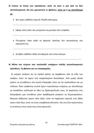 42
Επιμέλεια: Δεληγιάννης Αρίστος Εκπαιδευτήρια ΓΕΩΡΓΙΟΥ ΖΩΗ
3) Ενώνω τα ζεύγη των προτάσεων, ώστε να γίνει η μία από τις δύο
αποτελεσματική. Θα σου χρειαστούν οι φράσεις: ώστε να ή με αποτέλεσμα
να.
 Δεν τρώει καθόλου πρωινό. Νιώθει αδυναμία.
………………………………………………………………………………………………………….............
 Έφαγε τόσο πολύ. Δεν μπορούσε να χωνέψει όλο το βράδυ.
...........................................................................................................................
 Πετυχαίνει τόσο καλά τα φαγητά. Κανένας δεν αντιστέκεται στη
μαγειρική της.
………………………………………………………………………………………………………….............
 Δε βάζει καθόλου αλάτι στο φαγητό. Δεν είναι νόστιμο.
……………………………………………………………………………………………………..…..............
4) Μέσα στο κείμενο που ακολουθεί υπάρχουν πολλές αποτελεσματικές
προτάσεις. Τις βρίσκω και τις υπογραμμίζω.
Οι γιατροί τονίζουν ότι τα παιδιά πρέπει να λαμβάνουν όλα τα είδη των
τροφών, ώστε να έχουν ένα ισορροπημένο διαιτολόγιο. Από μικρή ηλικία
πρέπει να συνηθίσουν στη σωστή διατροφή, ώστε να την ακολουθούν και ως
ενήλικοι. Όσοι τρέφονται σωστά έχουν περισσότερη ενέργεια, με αποτέλεσμα
να αποδίδουν καλύτερα σε όλες τις δραστηριότητές τους. Οι ακρότητες στις
διατροφικές μας συνήθειες μόνο προβλήματα μπορούν να δημιουργήσουν.
Μερικοί άνθρωποι τρώνε τόσο πολύ, ώστε να παχαίνουν αρκετά, ενώ άλλοι
τρώνε τόσο λίγο, ώστε να είναι υπερβολικά αδύνατοι. Και στις δύο περιπτώσεις
οι συνέπειες στην υγεία τους είναι αρνητικές.
 