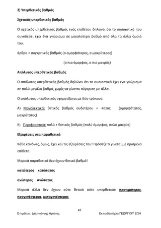 45
Επιμέλεια: Δεληγιάννης Αρίστος Εκπαιδευτήρια ΓΕΩΡΓΙΟΥ ΖΩΗ
2) Υπερθετικός βαθμός
Σχετικός υπερθετικός βαθμός
Ο σχετικός υπερθετικός βαθμός ενός επιθέτου δηλώνει ότι το ουσιαστικό που
συνοδεύει έχει ένα γνώρισμα σε μεγαλύτερο βαθμό από όλα τα άλλα όμοιά
του.
άρθρο + συγκριτικός βαθμός (ο ομορφότερος, ο μακρύτερος)
(ο πιο όμορφος, ο πιο μακρύς)
Απόλυτος υπερθετικός βαθμός
Ο απόλυτος υπερθετικός βαθμός δηλώνει ότι το ουσιαστικό έχει ένα γνώρισμα
σε πολύ μεγάλο βαθμό, χωρίς να γίνεται σύγκριση με άλλα.
Ο απόλυτος υπερθετικός σχηματίζεται με δύο τρόπους:
Α) Μονολεκτικά: θετικός βαθμός ουδετέρου + -τατος (ομορφότατος,
μακρύτατος)
Β) Περιφραστικά: πολύ + θετικός βαθμός (πολύ όμορφος, πολύ μακρύς)
Εξαιρέσεις στα παραθετικά
Κάθε κανόνας, όμως, έχει και τις εξαιρέσεις του! Πρόσεξε τι γίνεται με ορισμένα
επίθετα.
Μερικά παραθετικά δεν έχουν θετικό βαθμό!
κατώτερος κατώτατος
ανώτερος ανώτατος
Μερικά άλλα δεν έχουν ούτε θετικό ούτε υπερθετικό: προτιμότερος,
προγενέστερος, μεταγενέστερος
 