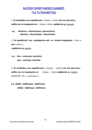 47
Επιμέλεια: Δεληγιάννης Αρίστος Εκπαιδευτήρια ΓΕΩΡΓΙΟΥ ΖΩΗ
1. Οι καταλήξεις των παραθετικών - ότερος, - ότατος και στα τρία γένη ,
καθώς και τα επιρρήματα σε – ότερα, - ότατα γράφονται με όμικρον.
π.χ. πλούσιος – πλουσιότερος- πλουσιότατος
πλούσια – πλουσιότερα - πλουσιότατα
2. Τα παραθετικά που προέρχονται από τα τοπικά επιρρήματα « άνω »
και « κάτω » ,
γράφονται με ωμέγα.
π.χ άνω – ανώτερος- ανώτατος
άνω – ανώτερα- ανώτατα
3. Οι καταλήξεις των παραθετικών – ύτερος, - ύτατος και στα τρία γένη ,
καθώς και τα επιρρήματα σε - ύτερα, - ύτατα γράφονται με ύψιλον .
ΕΞΑΙΡΕΙΤΑΙ ΤΟ « νωρίτερα » .
π.χ βαθύς – βαθύτερος – βαθύτατος
βαθιά – βαθύτερα – βαθύτατα
 