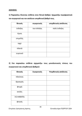 48
Επιμέλεια: Δεληγιάννης Αρίστος Εκπαιδευτήρια ΓΕΩΡΓΙΟΥ ΖΩΗ
ΑΣΚΗΣΕΙΣ:
1) Παρακάτω δίνονται επίθετα στον θετικό βαθμό. Σχηματίζω περιφραστικά
τον συγκριτικό και τον απόλυτο υπερθετικό βαθμό τους.
θετικός συγκριτικός υπερθετικός απόλυτος
ένδοξος πιο ένδοξος πολύ ένδοξος
τίμιος
επιμελής
ταχύ
πλατιά
ευγενικό
2) Στα παρακάτω επίθετα σχηματίζω τους μονολεκτικούς τύπους του
συγκριτικού και υπερθετικού βαθμού:
Θετικός Συγκριτικός Υπερθετικός απόλυτος
πλούσιος
δροσερός
φτωχή
ατελές
(η) ασφαλής
φτηνός
 
