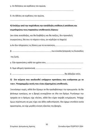 62
Επιμέλεια: Δεληγιάννης Αρίστος Εκπαιδευτήρια ΓΕΩΡΓΙΟΥ ΖΩΗ
γ. Αν θελήσεις να κερδίσεις τον αγώνα,
……………………………………………………………………………………………………………
δ. Αν ήθελες να κερδίσεις τον αγώνα,
……………………………………………………………………………………………………………..
4) Επιλέγω από την παρένθεση την κατάλληλη υπόθεση ή απόδοση και
συμπληρώνω τους παρακάτω υποθετικούς λόγους:
(αν είσαι αισιόδοξος, και θα διαβάζεις και θα παίζεις, δεν προκαλείς
συγκρούσεις, Θα σου το πάρουν πίσω, αν κέρδιζαν το λαχείο)
α.Αν δεν πληρώσεις τις δόσεις για το αυτοκίνητο,…………………………...………………
β. …………………………………………………..……………, πιο εύκολα ξεπερνάς τις δυσκολίες
της ζωής.
γ. Εάν οργανώσεις καλά τον χρόνο σου, …………………………………………………………..…
δ. Άμα οδηγείς προσεκτικά, …………………………………………………………………….………
ε. ………………………………………………………………………………………., θα άλλαζαν σπίτι.
5) Στο κείμενο που ακολουθεί υπάρχουν προτάσεις που εισάγονται με το
«αν». Υπογραμμίζω αυτές που είναι εξαρτημένες υποθετικές.
Ξεκινήσαμε νωρίς, αλλά δεν ξέραμε αν θα προλαβαίναμε την ορκωμοσία. Δε θα
φτάναμε εγκαίρως, αν η βροχή συνεχιζόταν σε όλο τον δρόμο. Ρωτήσαμε την
τροχαία αν ο δρόμος είχε κλείσει, αλλά δεν είχαν ακριβή ενημέρωση. Υπήρχε
όμως περίπτωση να μας τύχει και άλλη καθυστέρηση. Θα είχαμε επιπλέον αιτία
αργοπορίας, αν είχε μεγάλη κίνηση εξαιτίας της βροχής.
 
