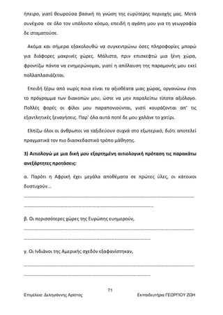 71
Επιμέλεια: Δεληγιάννης Αρίστος Εκπαιδευτήρια ΓΕΩΡΓΙΟΥ ΖΩΗ
ήπειρο, γιατί θεωρούσα βασική τη γνώση της ευρύτερης περιοχής μας. Μετά
συνέχισα σε όλο τον υπόλοιπο κόσμο, επειδή η αγάπη μου για τη γεωγραφία
δε σταματούσε.
Ακόμα και σήμερα εξακολουθώ να συγκεντρώνω όσες πληροφορίες μπορώ
για διάφορες μακρινές χώρες. Μάλιστα, πριν επισκεφτώ μια ξένη χώρα,
φροντίζω πάντα να ενημερώνομαι, γιατί η απόλαυση της παραμονής μου εκεί
πολλαπλασιάζεται.
Επειδή ξέρω από νωρίς ποια είναι τα αξιοθέατα μιας χώρας, οργανώνω έτσι
το πρόγραμμα των διακοπών μου, ώστε να μην παραλείπω τίποτα αξιόλογο.
Πολλές φορές οι φίλοι μου παραπονιούνται, γιατί κουράζονται απ’ τις
εξαντλητικές ξεναγήσεις. Παρ’ όλα αυτά ποτέ δε μου χαλάνε το χατίρι.
Ελπίζω όλοι οι άνθρωποι να ταξιδεύουν συχνά στο εξωτερικό, διότι αποτελεί
πραγματικά τον πιο διασκεδαστικό τρόπο μάθησης.
3) Αιτιολογώ με μια δική μου εξαρτημένη αιτιολογική πρόταση τις παρακάτω
ανεξάρτητες προτάσεις:
α. Παρότι η Αφρική έχει μεγάλα αποθέματα σε πρώτες ύλες, οι κάτοικοι
δυστυχούν...
……………………………………………………………………………………………………………………………
…………………………………………………………………...………………………..
β. Οι περισσότερες χώρες της Ευρώπης ευημερούν,
……………………………………………………………………………………………………………………………
……………………………………………………………………………………………
γ. Οι Ινδιάνοι της Αμερικής σχεδόν εξαφανίστηκαν,
……………………………………………………………………………………………………………………………
……………………………………………………………………………………………
 