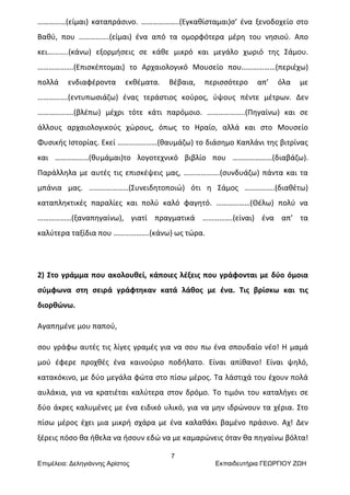 7
Επιμέλεια: Δεληγιάννης Αρίστος Εκπαιδευτήρια ΓΕΩΡΓΙΟΥ ΖΩΗ
……………(είμαι) καταπράσινο. ………………..(Εγκαθίσταμαι)σ’ ένα ξενοδοχείο στο
Βαθύ, που …………….(είμαι) ένα από τα ομορφότερα μέρη του νησιού. Απο
κει………..(κάνω) εξορμήσεις σε κάθε μικρό και μεγάλο χωριό της Σάμου.
……………….(Επισκέπτομαι) το Αρχαιολογικό Μουσείο που………………(περιέχω)
πολλά ενδιαφέροντα εκθέματα. Βέβαια, περισσότερο απ’ όλα με
…………….(εντυπωσιάζω) ένας τεράστιος κούρος, ύψους πέντε μέτρων. Δεν
……………….(βλέπω) μέχρι τότε κάτι παρόμοιο. ………………..(Πηγαίνω) και σε
άλλους αρχαιολογικούς χώρους, όπως το Ηραίο, αλλά και στο Μουσείο
Φυσικής Ιστορίας. Εκεί …………………(θαυμάζω) το διάσημο Καπλάνι της βιτρίνας
και ………………(θυμάμαι)το λογοτεχνικό βιβλίο που …………………(διαβάζω).
Παράλληλα με αυτές τις επισκέψεις μας, ……………….(συνδυάζω) πάντα και τα
μπάνια μας. …………………(Συνειδητοποιώ) ότι η Σάμος …………….(διαθέτω)
καταπληκτικές παραλίες και πολύ καλό φαγητό. ………………(Θέλω) πολύ να
………………(ξαναπηγαίνω), γιατί πραγματικά …………….(είναι) ένα απ’ τα
καλύτερα ταξίδια που ……………….(κάνω) ως τώρα.
2) Στο γράμμα που ακολουθεί, κάποιες λέξεις που γράφονται με δύο όμοια
σύμφωνα στη σειρά γράφτηκαν κατά λάθος με ένα. Τις βρίσκω και τις
διορθώνω.
Αγαπημένε μου παπού,
σου γράφω αυτές τις λίγες γραμές για να σου πω ένα σπουδαίο νέο! Η μαμά
μού έφερε προχθές ένα καινούριο ποδήλατο. Είναι απίθανο! Είναι ψηλό,
κατακόκινο, με δύο μεγάλα φώτα στο πίσω μέρος. Τα λάστιχά του έχουν πολά
αυλάκια, για να κρατιέται καλύτερα στον δρόμο. Το τιμόνι του καταλήγει σε
δύο άκρες καλυμένες με ένα ειδικό υλικό, για να μην ιδρώνουν τα χέρια. Στο
πίσω μέρος έχει μια μικρή σχάρα με ένα καλαθάκι βαμένο πράσινο. Αχ! Δεν
ξέρεις πόσο θα ήθελα να ήσουν εδώ να με καμαρώνεις όταν θα πηγαίνω βόλτα!
 