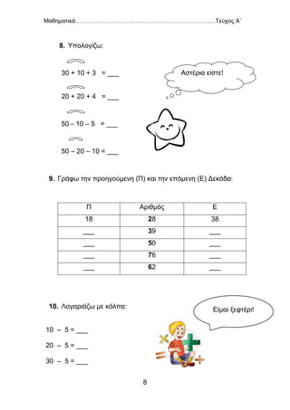 Μαθηματικά………………………………………………………………Τεύχος Α΄
8
8. Υπολογίζω:
30 + 10 + 3 = ___
20 + 20 + 4 = ___
50 – 10 – 5 = ___
50 – 20 – 10 = ___
9. Γράφω την προηγούμενη (Π) και την επόμενη (Ε) Δεκάδα:
Π Αριθμός Ε
18 28 38
___ 39 ___
___ 50 ___
___ 76 ___
___ 62 ___
10. Λογαριάζω με κόλπα:
10 – 5 = ___
20 – 5 = ___
30 – 5 = ___
Αστέρια είστε!
Είμαι ξεφτέρι!
 