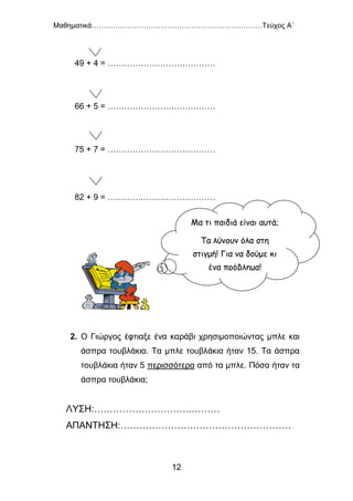 Μαθηματικά………………………………………………………………Τεύχος Α΄
12
49 + 4 = …………………………………
66 + 5 = …………………………………
75 + 7 = …………………………………
82 + 9 = …………………………………
2. Ο Γιώργος έφτιαξε ένα καράβι χρησιμοποιώντας μπλε και
άσπρα τουβλάκια. Τα μπλε τουβλάκια ήταν 15. Τα άσπρα
τουβλάκια ήταν 5 περισσότερα από τα μπλε. Πόσα ήταν τα
άσπρα τουβλάκια;
ΛΥΣΗ:………………………….………
ΑΠΑΝΤΗΣΗ:………………………………………………
Μα τι παιδιά είναι αυτά;
Τα λύνουν όλα στη
στιγμή! Για να δούμε κι
ένα πρόβλημα!
 