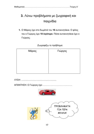 Μαθηματικά………………………………………………………………Τεύχος Α΄
17
3. Λύνω προβλήματα με ζωγραφική και
παιχνίδια
1. Ο Μάριος έχει στο δωμάτιό του 16 αυτοκινητάκια. Ο φίλος
του ο Γιώργος έχει 10 λιγότερα. Πόσα αυτοκινητάκια έχει ο
Γιώργος;
Ζωγραφίζω το πρόβλημα:
ΛΥΣΗ: .........................................................
ΑΠΑΝΤΗΣΗ: Ο Γιώργος έχει ………………………………….
Μάριος Γιώργος
ΠΡΟΒΛΗΜΑΤΑ
ΓΙΑ ΓΕΡΑ
ΜΥΑΛΑ!
 