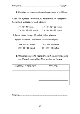 Μαθηματικά………………………………………………………………Τεύχος Α΄
18
2. Κυκλώνω τον σωστό υπολογισμό για να λύσω το πρόβλημα:
Α. Η Ελένη αγόρασε 7 παστάκια, 10 σοκολατάκια και 12 ταρτάκια.
Πόσα γλυκά αγόρασε συνολικά η Ελένη;
Β. Σε ένα πάρκο έπαιζαν 30 παιδιά. Καθώς νύχτωνε
έφυγαν 20 παιδιά. Πόσα παιδιά έμειναν στο πάρκο;
3. Ο Κώστας μάζεψε 16 πορτοκάλια και 4 μήλα από τον κήπο
του. Έφαγε 5 πορτοκάλια. Πόσα φρούτα του έμειναν;
Ζωγραφίζω το πρόβλημα Υπολογίζω
____________________________
____________________________
Απαντώ:……………………………………………..……………………
7 + 10 = 17 γλυκά 7 + 10 + 12 = 30 γλυκά
7 + 10 + 12 = 29 γλυκά 7 + 10 + 11 = 28 γλυκά
30 + 20 = 50 παιδιά 30 – 20 = 20 παιδιά
20 + 30 = 50 παιδιά 30 – 20 = 10 παιδιά
 