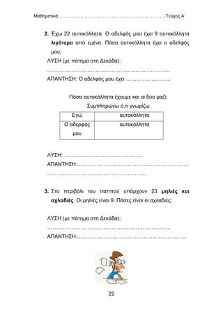 Μαθηματικά………………………………………………………………Τεύχος Α΄
22
2. Έχω 22 αυτοκόλλητα. Ο αδελφός μου έχει 9 αυτοκόλλητα
λιγότερα από εμένα. Πόσα αυτοκόλλητα έχει ο αδελφός
μου;
ΛΥΣΗ (με πάτημα στη Δεκάδα):
.…………………………………………....………………
ΑΠΑΝΤΗΣΗ: Ο αδελφός μου έχει ……..………………
Πόσα αυτοκόλλητα έχουμε και οι δύο μαζί;
Συμπληρώνω ό,τι γνωρίζω
Εγώ αυτοκόλλητα
Ο αδερφός
μου
αυτοκόλλητα
ΛΥΣΗ: ………………………………………
ΑΠΑΝΤΗΣΗ:…………………….…………………………………
…………………………………………………
3. Στο περιβόλι του παππού υπάρχουν 23 μηλιές και
αχλαδιές. Οι μηλιές είναι 9. Πόσες είναι οι αχλαδιές;
ΛΥΣΗ (με πάτημα στη Δεκάδα):
………………………………………..……………………
ΑΠΑΝΤΗΣΗ:……………………………………...………………
 