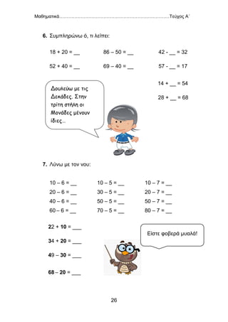 Μαθηματικά………………………………………………………………Τεύχος Α΄
26
6. Συμπληρώνω ό, τι λείπει:
18 + 20 = __ 86 – 50 = __ 42 - __ = 32
52 + 40 = __ 69 – 40 = __ 57 - __ = 17
14 + __ = 54
28 + __ = 68
7. Λύνω με τον νου:
10 – 6 = __ 10 – 5 = __ 10 – 7 = __
20 – 6 = __ 30 – 5 = __ 20 – 7 = __
40 – 6 = __ 50 – 5 = __ 50 – 7 = __
60 – 6 = __ 70 – 5 = __ 80 – 7 = __
22 + 10 = ___
34 + 20 = ___
49 – 30 = ___
68 – 20 = ___
Δουλεύω με τις
Δεκάδες. Στην
τρίτη στήλη οι
Μονάδες μένουν
ίδιες…
Είστε φοβερά μυαλά!
 