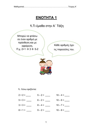 Μαθηματικά………………………………………………………………Τεύχος Α΄
1
ΕΝΟΤΗΤΑ 1
1.Τι έμαθα στην Α΄ Τάξη
1. Λύνω οριζόντια:
2 + 2 = ____ 5 – 2 = ____ 10 – 4 = ____
5 + 3 = ____ 6 – 2 = ____ 10 – 6 = ____
3 + 3 = ____ 8 – 4 = ____ 10 – 7 = ____
8 + 1 = ____ 9 – 2 = ____ 10 – 8 = ____
Κάθε αριθμός έχει
τις παρεούλες του.
Μπορώ να φτάσω
σε έναν αριθμό με
πρόσθεση και με
αφαίρεση.
Π.χ. 2+1  3  5-2
 