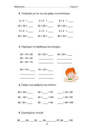 Μαθηματικά………………………………………………………………Τεύχος Α΄
2
2. Υπολογίζω με τον νου και γράφω το αποτέλεσμα:
3. Παρατηρώ το παράδειγμα και συνεχίζω:
40 + 10 = 50 30 + 20 = ____ 40 + 30 = ____
50 – 10 = 40 ____________ ____________
50 – 40 = 10 ____________ ____________
90 + 10 = ____ 70 + 30 = ____
____________ ____________
____________ ____________
4. Γράφω τους αριθμούς που λείπουν:
5. Συμπληρώνω τα κενά:
88, ___, 90, ___, 92, ___, 94, ___, ___, 97, 98, ___, 100
2 + 2 = ____ 3 + 2 = ____ 8 + 2 = ____
20 + 20 = ____ 30 + 20 = ____ 80 + 20 = ____
5 + 5 = ____ 4 + 4 = ____ 6 + 4 = ____
50 + 50 = ____ 40 + 40 = ____ 60 + 40 = ____
60 + 20 = ____ 50 + ____ = 70 ____ + 30 = 60
90 - 30 = ____ 40 + ____ =100 ____ + 20 = 50
80 - 50 = ____ 80 - ____ = 40 ____ + 80 =100
 