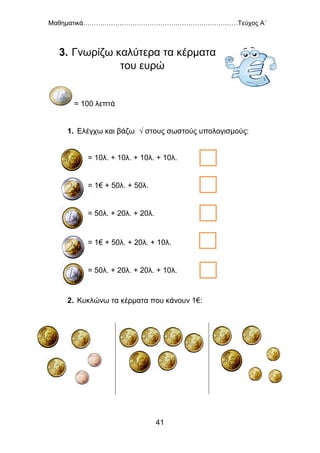 Μαθηματικά………………………………………………………………Τεύχος Α΄
41
3. Γνωρίζω καλύτερα τα κέρματα
του ευρώ
= 100 λεπτά
1. Ελέγχω και βάζω √ στους σωστούς υπολογισμούς:
2. Κυκλώνω τα κέρματα που κάνουν 1€:
= 10λ. + 10λ. + 10λ. + 10λ.
= 1€ + 50λ. + 50λ.
= 50λ. + 20λ. + 20λ.
= 1€ + 50λ. + 20λ. + 10λ.
= 50λ. + 20λ. + 20λ. + 10λ.
 